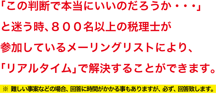 「この判断で本当にいいのだろうか・・・」と迷う時、８００名以上の税理士が参加しているメーリングリストにより、「リアルタイム」で解決することができます。