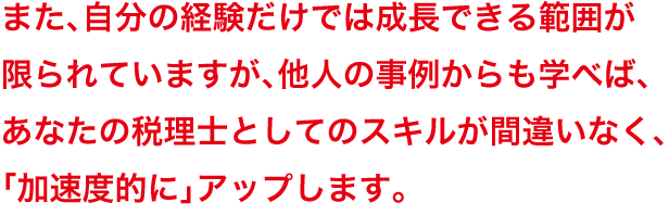 また、自分の経験だけでは成長できる範囲が限られていますが、他人の事例からも学べば、あなたの税理士としてのスキルが間違いなく、「加速度的に」アップします。