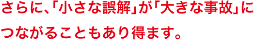 さらに、「小さな誤解」が「大きな事故」につながることもあり得ます。