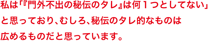 私は「『門外不出の秘伝のタレ』は何１つとしてない」と思っており、むしろ、秘伝のタレ的なものは広めるものだと思っています。