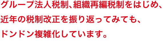 グループ法人税制、組織再編税制をはじめ、近年の税制改正を振り返ってみても、ドンドン複雑化しています。