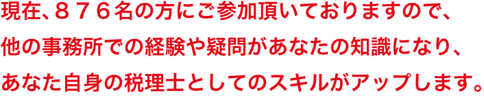 現在、８７６名の方にご参加頂いておりますので、他の事務所での経験や疑問があなたの知識になり、あなた自身の税理士としてのスキルがアップします。