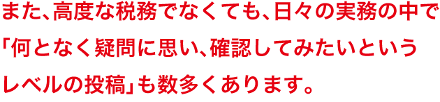 また、高度な税務でなくても、日々の実務の中で「何となく疑問に思い、確認してみたいというレベルの投稿」も数多くあります。